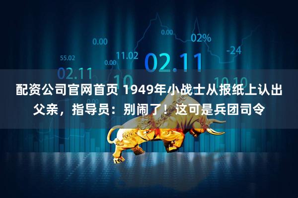 配资公司官网首页 1949年小战士从报纸上认出父亲，指导员：别闹了！这可是兵团司令