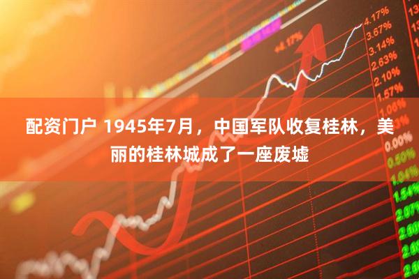 配资门户 1945年7月，中国军队收复桂林，美丽的桂林城成了一座废墟