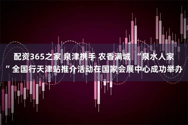 配资365之家 泉津携手 农香满城  “泉水人家”全国行天津站推介活动在国家会展中心成功举办
