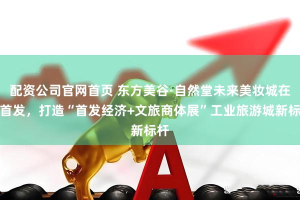 配资公司官网首页 东方美谷·自然堂未来美妆城在沪首发，打造“首发经济+文旅商体展”工业旅游城新标杆