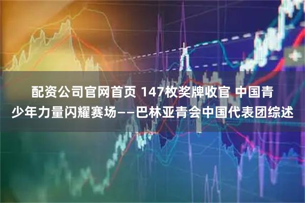 配资公司官网首页 147枚奖牌收官 中国青少年力量闪耀赛场——巴林亚青会中国代表团综述