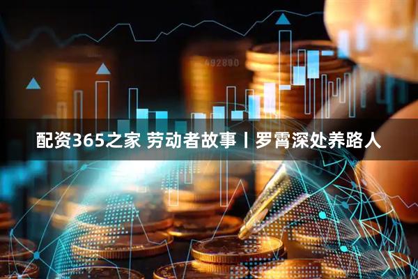 配资365之家 劳动者故事丨罗霄深处养路人