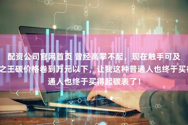 配资公司官网首页 曾经高攀不起，现在触手可及！超轻实用之王碳价格卷到万元以下，让我这种普通人也终于买得起碳表了！