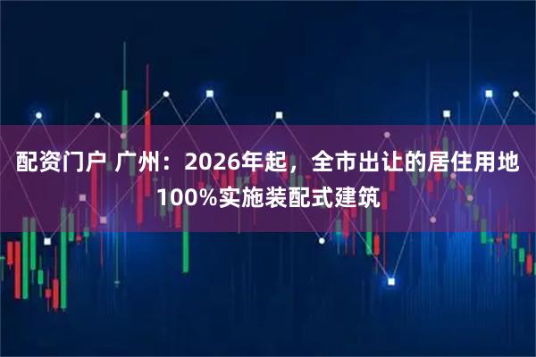 配资门户 广州：2026年起，全市出让的居住用地100%实施装配式建筑