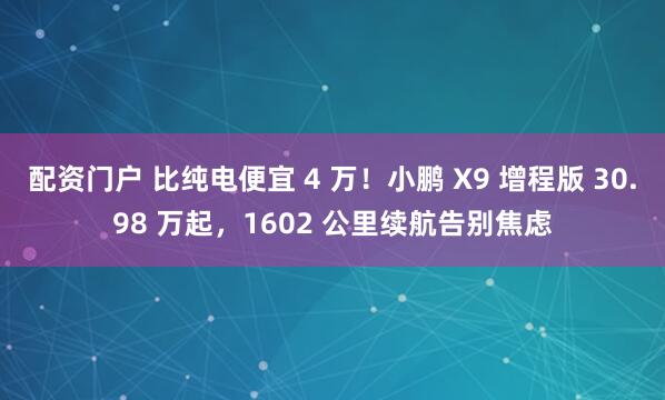 配资门户 比纯电便宜 4 万！小鹏 X9 增程版 30.98 万起，1602 公里续航告别焦虑