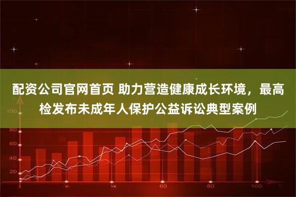 配资公司官网首页 助力营造健康成长环境，最高检发布未成年人保护公益诉讼典型案例