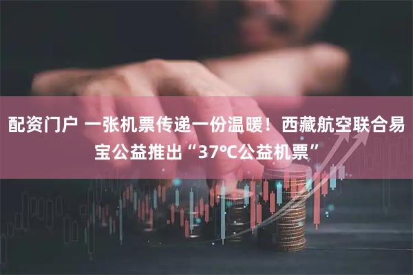 配资门户 一张机票传递一份温暖！西藏航空联合易宝公益推出“37℃公益机票”