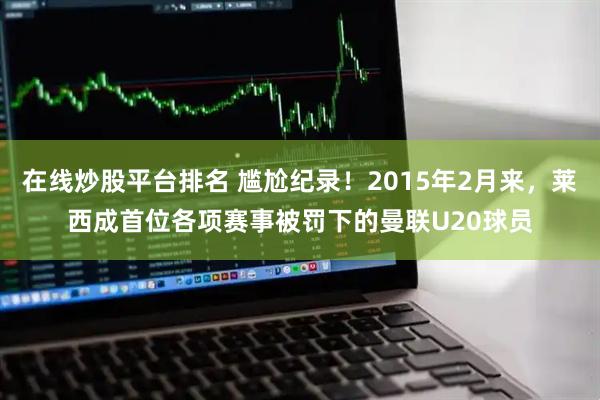 在线炒股平台排名 尴尬纪录！2015年2月来，莱西成首位各项赛事被罚下的曼联U20球员