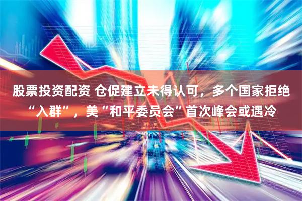 股票投资配资 仓促建立未得认可，多个国家拒绝“入群”，美“和平委员会”首次峰会或遇冷