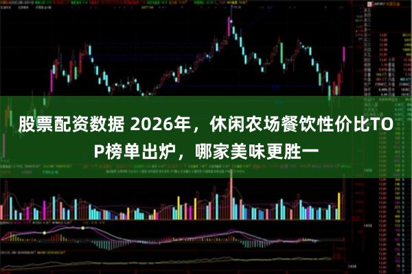 股票配资数据 2026年，休闲农场餐饮性价比TOP榜单出炉，哪家美味更胜一