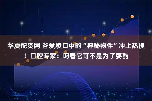 华夏配资网 谷爱凌口中的“神秘物件”冲上热搜！口腔专家：叼着它可不是为了耍酷