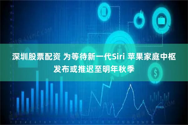 深圳股票配资 为等待新一代Siri 苹果家庭中枢发布或推迟至明年秋季