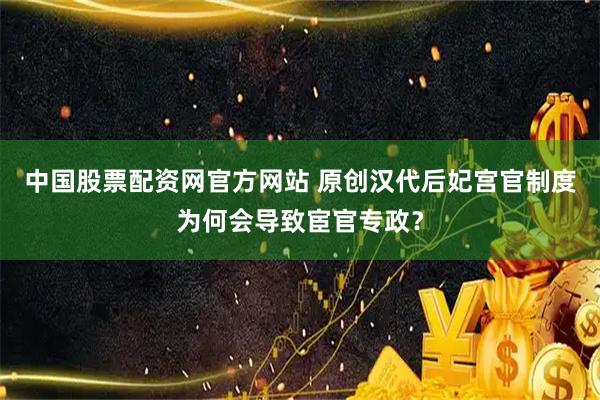 中国股票配资网官方网站 原创汉代后妃宫官制度为何会导致宦官专政？