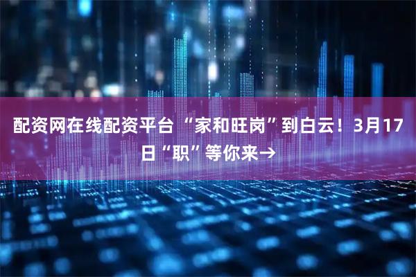 配资网在线配资平台 “家和旺岗”到白云！3月17日“职”等你来→