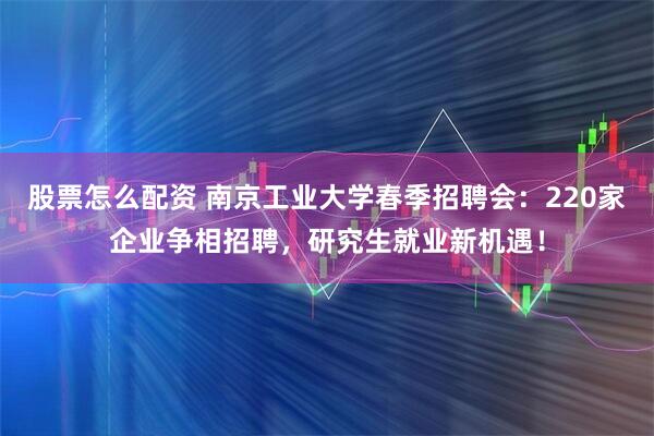 股票怎么配资 南京工业大学春季招聘会：220家企业争相招聘，研究生就业新机遇！