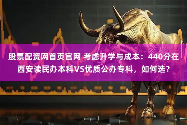股票配资网首页官网 考虑升学与成本：440分在西安读民办本科VS优质公办专科，如何选？