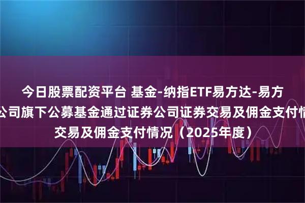 今日股票配资平台 基金-纳指ETF易方达-易方达基金管理有限公司旗下公募基金通过证券公司证券交易及佣金支付情况（2025年度）