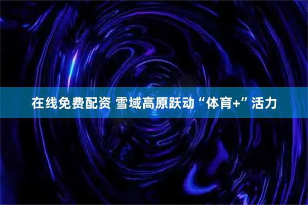 在线免费配资 雪域高原跃动“体育+”活力