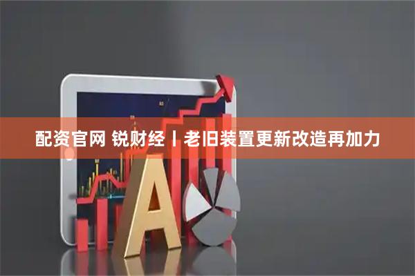配资官网 锐财经丨老旧装置更新改造再加力