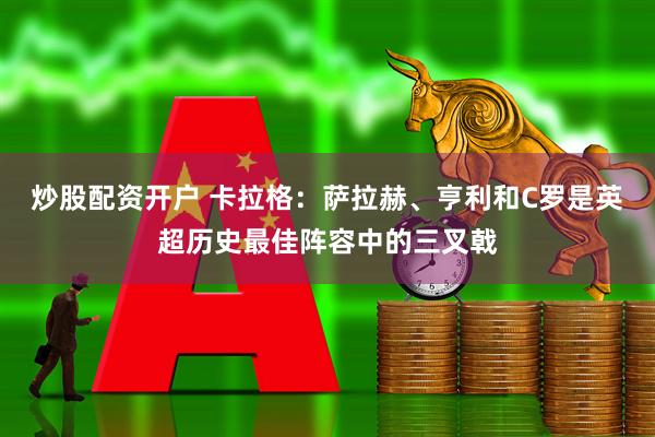 炒股配资开户 卡拉格：萨拉赫、亨利和C罗是英超历史最佳阵容中的三叉戟