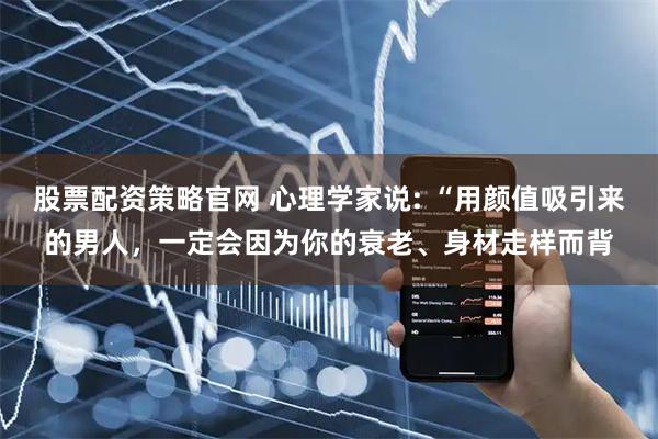股票配资策略官网 心理学家说: “用颜值吸引来的男人，一定会因为你的衰老、身材走样而背