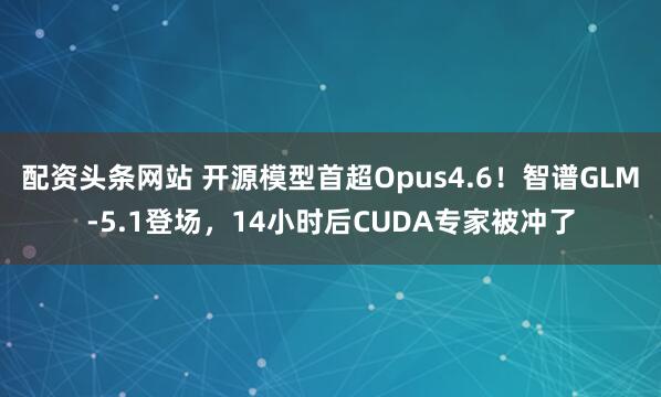 配资头条网站 开源模型首超Opus4.6！智谱GLM-5.1登场，14小时后CUDA专家被冲了