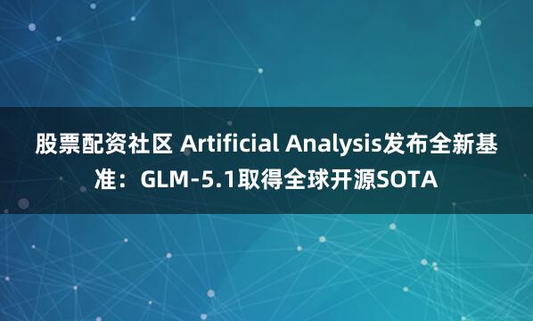 股票配资社区 Artificial Analysis发布全新基准：GLM-5.1取得全球开源SOTA