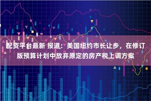 配资平台最新 报道：美国纽约市长让步，在修订版预算计划中放弃原定的房产税上调方案