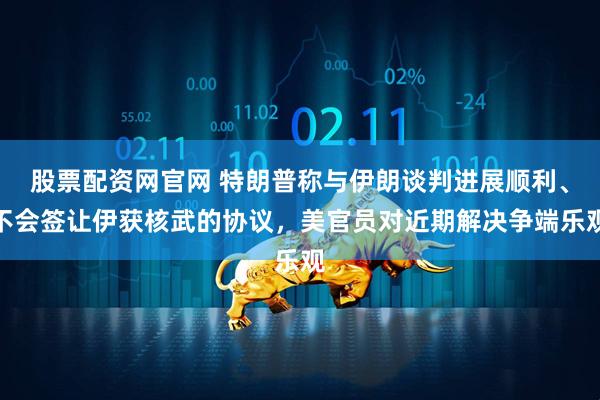 股票配资网官网 特朗普称与伊朗谈判进展顺利、不会签让伊获核武的协议，美官员对近期解决争端乐观