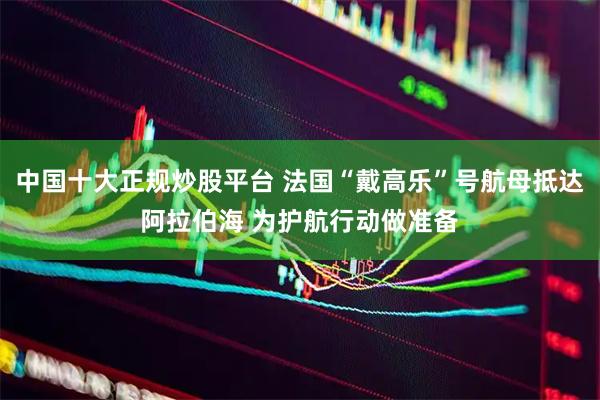 中国十大正规炒股平台 法国“戴高乐”号航母抵达阿拉伯海 为护航行动做准备