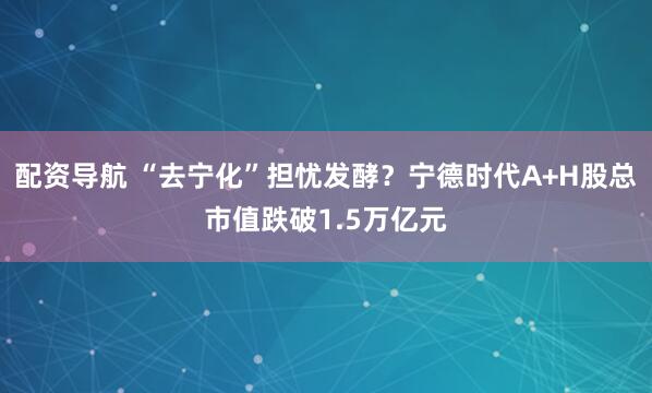 配资导航 “去宁化”担忧发酵？宁德时代A+H股总市值跌破1.5万亿元